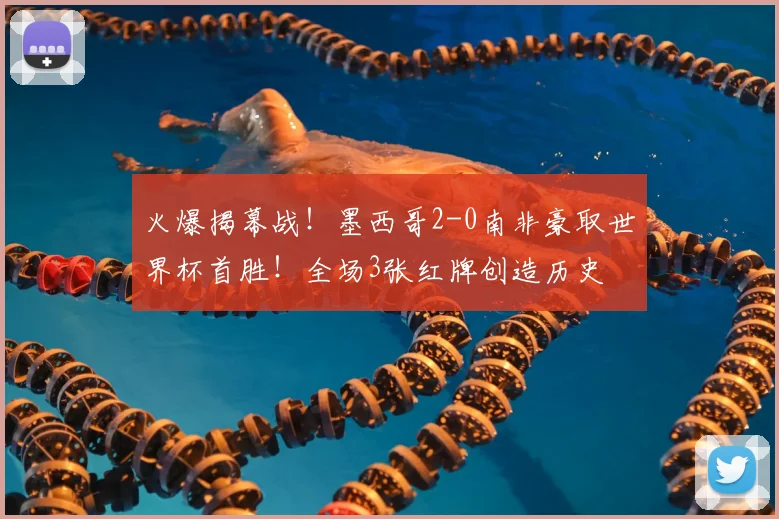 火爆揭幕战!墨西哥2-0南非豪取世界杯首胜!全场3张红牌创造历史