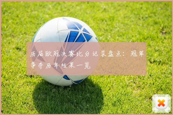 历届欧冠决赛比分记录盘点：冠军争夺历年结果一览