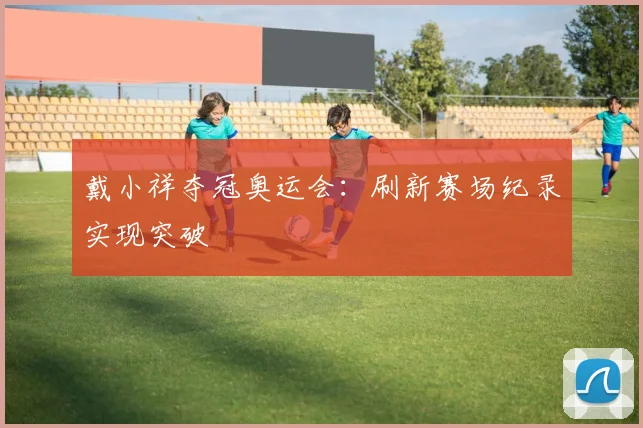 戴小祥夺冠奥运会：刷新赛场纪录实现突破