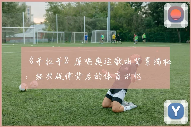 《手拉手》原唱奥运歌曲背景揭秘,经典旋律背后的体育记忆