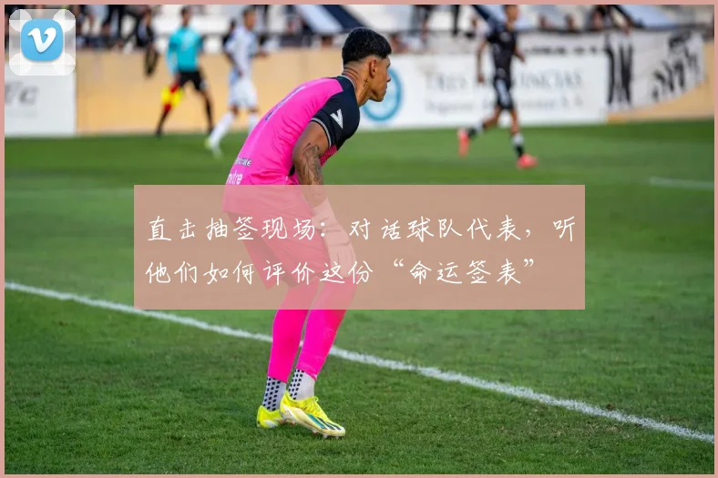 直击抽签现场：对话球队代表，听他们如何评价这份“命运签表”