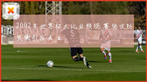 2002年世界杯大比分频现 赛场攻防失衡引发关注