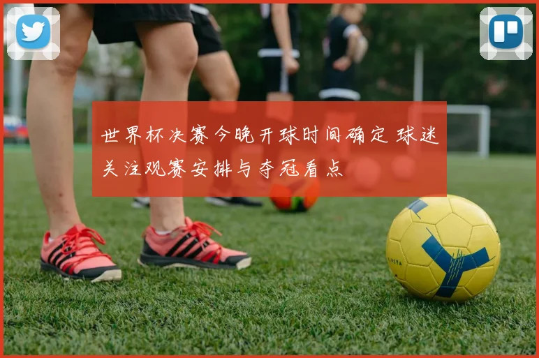 世界杯决赛今晚开球时间确定 球迷关注观赛安排与夺冠看点