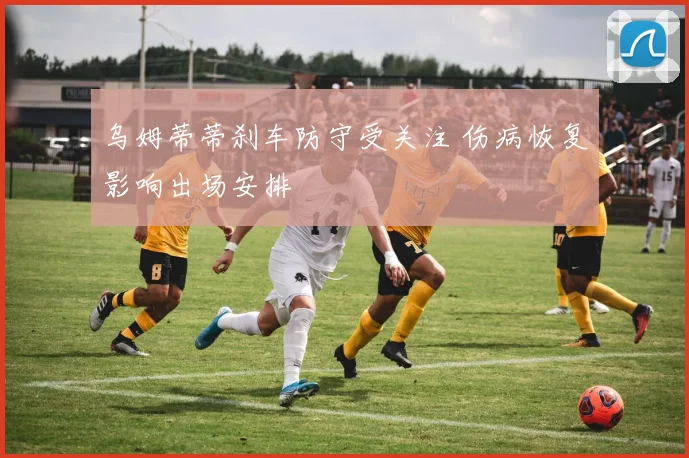 乌姆蒂蒂刹车防守受关注 伤病恢复影响出场安排