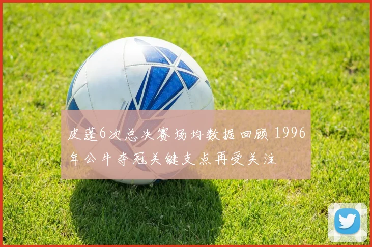 皮蓬6次总决赛场均数据回顾 1996年公牛夺冠关键支点再受关注