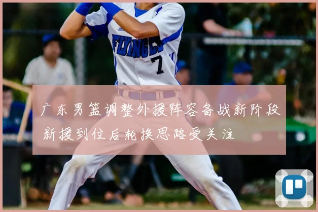 广东男篮调整外援阵容备战新阶段 新援到位后轮换思路受关注