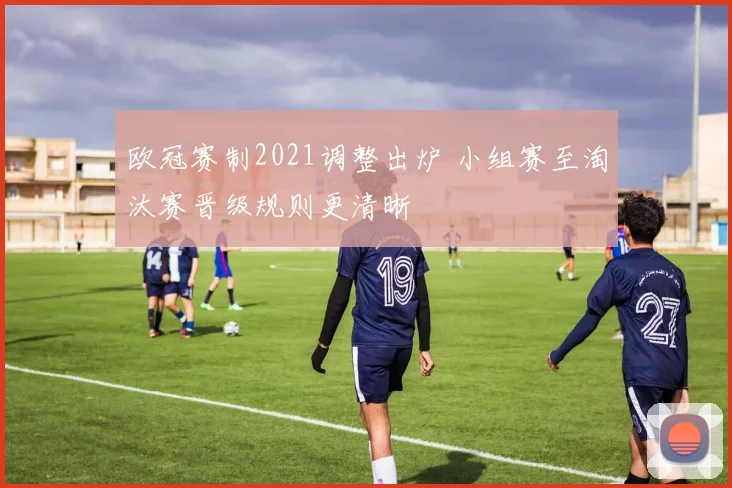 欧冠赛制2021调整出炉 小组赛至淘汰赛晋级规则更清晰