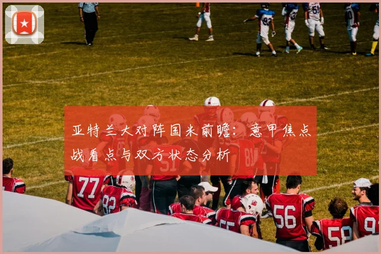 亚特兰大对阵国米前瞻：意甲焦点战看点与双方状态分析