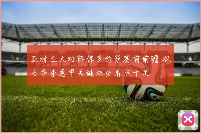 亚特兰大对阵佛罗伦萨赛前前瞻 双方争夺意甲关键积分看点十足