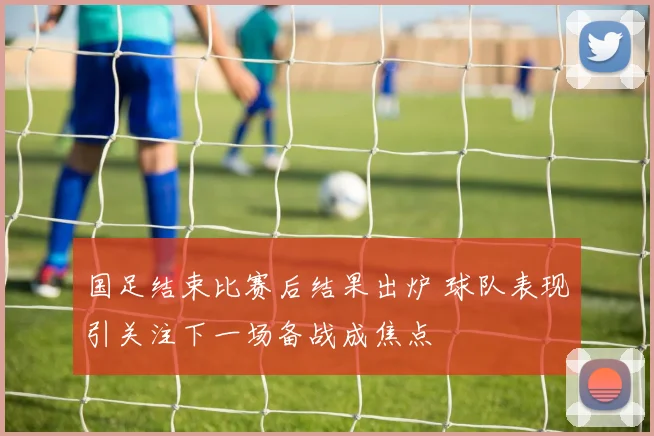 国足结束比赛后结果出炉 球队表现引关注下一场备战成焦点