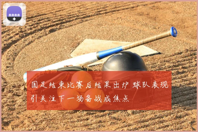 国足结束比赛后结果出炉 球队表现引关注下一场备战成焦点