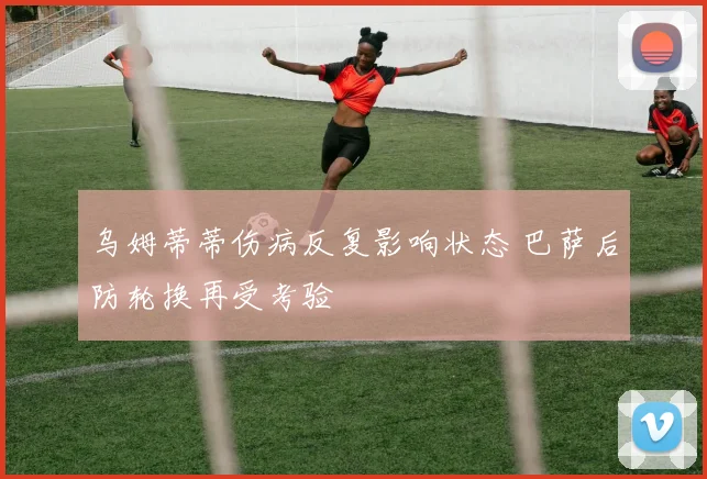 乌姆蒂蒂伤病反复影响状态 巴萨后防轮换再受考验